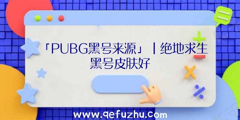 「PUBG黑号来源」|绝地求生黑号皮肤好